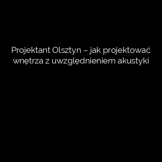 Projektant Olsztyn – jak projektować wnętrza z uwzględnieniem akustyki