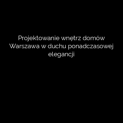 Projektowanie wnętrz domów Warszawa w duchu ponadczasowej elegancji