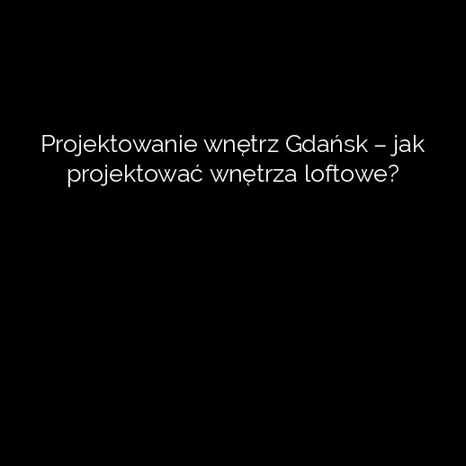 Projektowanie wnętrz Gdańsk – jak projektować wnętrza loftowe?