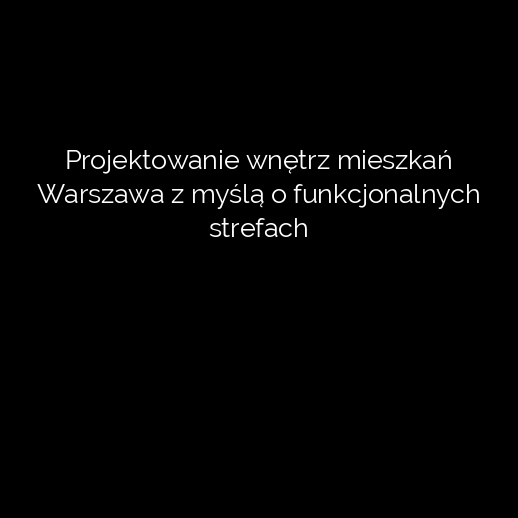 Projektowanie wnętrz mieszkań Warszawa z myślą o funkcjonalnych strefach