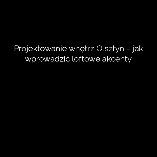 Projektowanie wnętrz Olsztyn – jak wprowadzić loftowe akcenty
