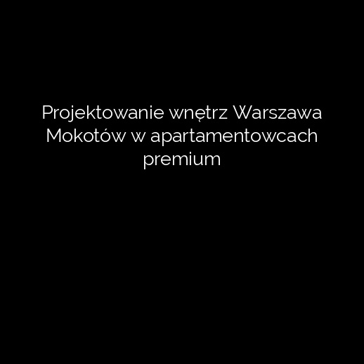 Projektowanie wnętrz Warszawa Mokotów w apartamentowcach premium