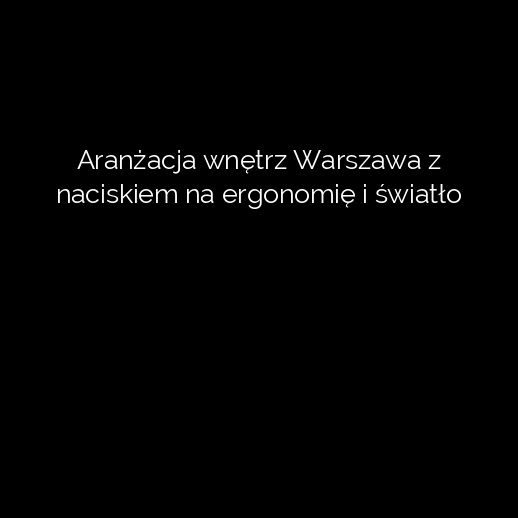 Aranżacja wnętrz Warszawa z naciskiem na ergonomię i światło