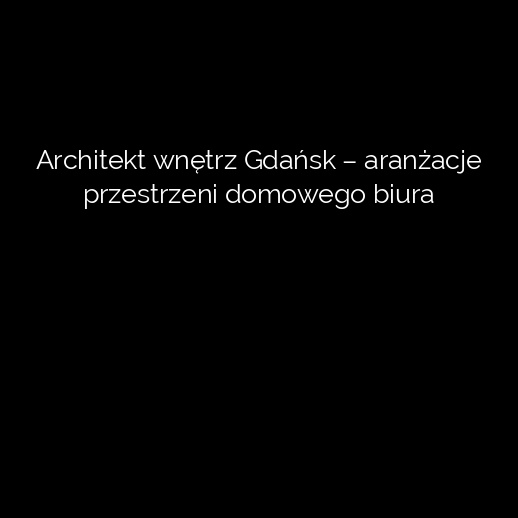 Architekt wnętrz Gdańsk – aranżacje przestrzeni domowego biura