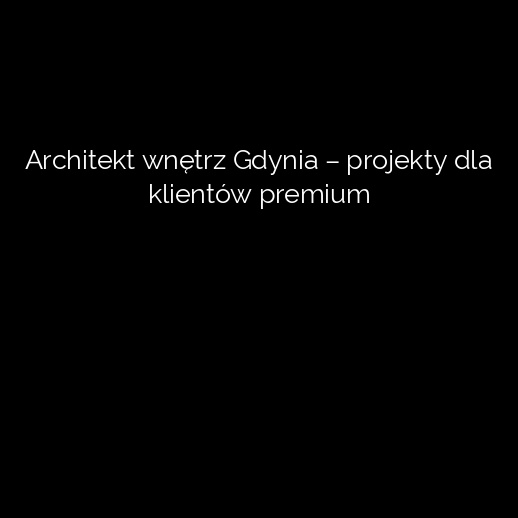 Architekt wnętrz Gdynia – projekty dla klientów premium