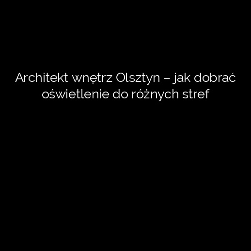 Architekt wnętrz Olsztyn – jak dobrać oświetlenie do różnych stref