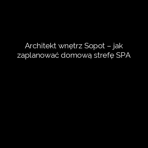 Architekt wnętrz Sopot – jak zaplanować domową strefę SPA