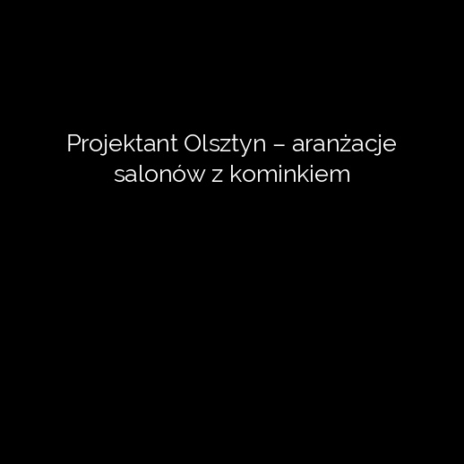 Projektant Olsztyn – aranżacje salonów z kominkiem
