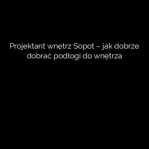 Projektant wnętrz Sopot – jak dobrze dobrać podłogi do wnętrza
