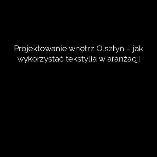 Projektowanie wnętrz Olsztyn – jak wykorzystać tekstylia w aranżacji