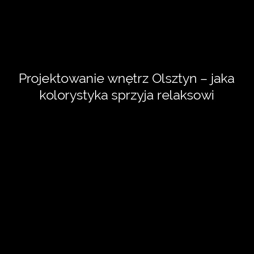 Projektowanie wnętrz Olsztyn – jaka kolorystyka sprzyja relaksowi