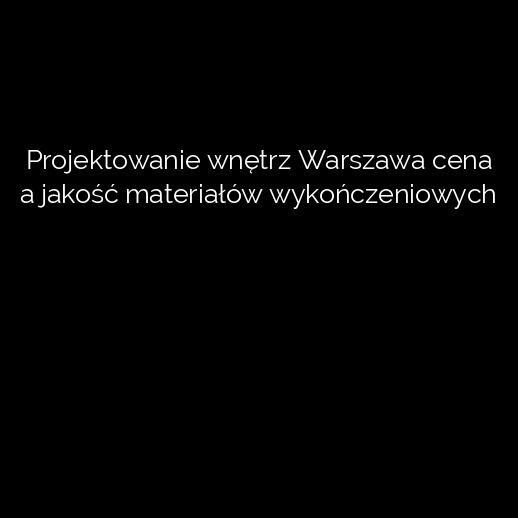 Projektowanie wnętrz Warszawa cena a jakość materiałów wykończeniowych