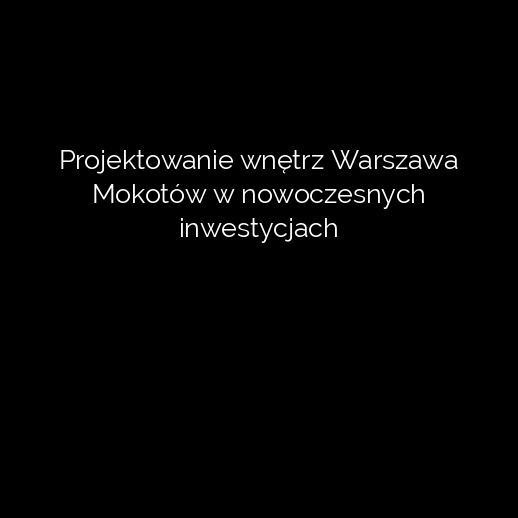 Projektowanie wnętrz Warszawa Mokotów w nowoczesnych inwestycjach