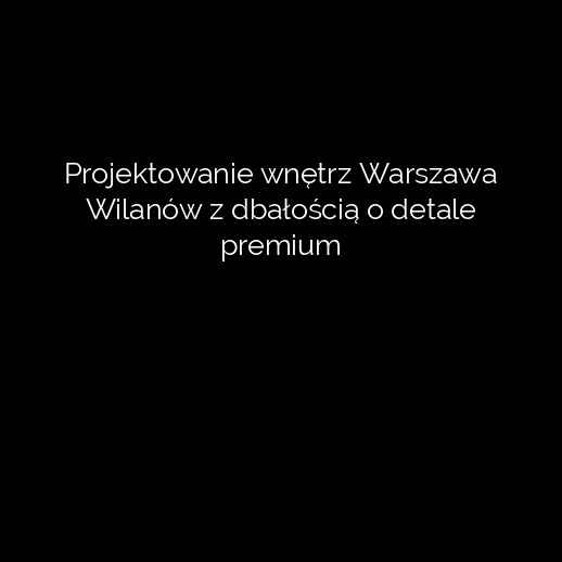 Projektowanie wnętrz Warszawa Wilanów z dbałością o detale premium