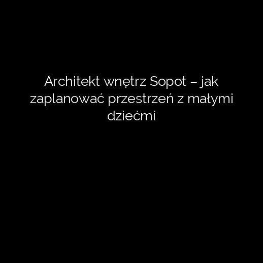 Architekt wnętrz Sopot – jak zaplanować przestrzeń z małymi dziećmi
