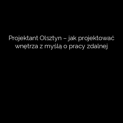 Projektant Olsztyn – jak projektować wnętrza z myślą o pracy zdalnej